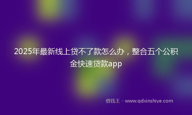 2025年最新线上贷不了款怎么办，整合五个公积金快速贷款app