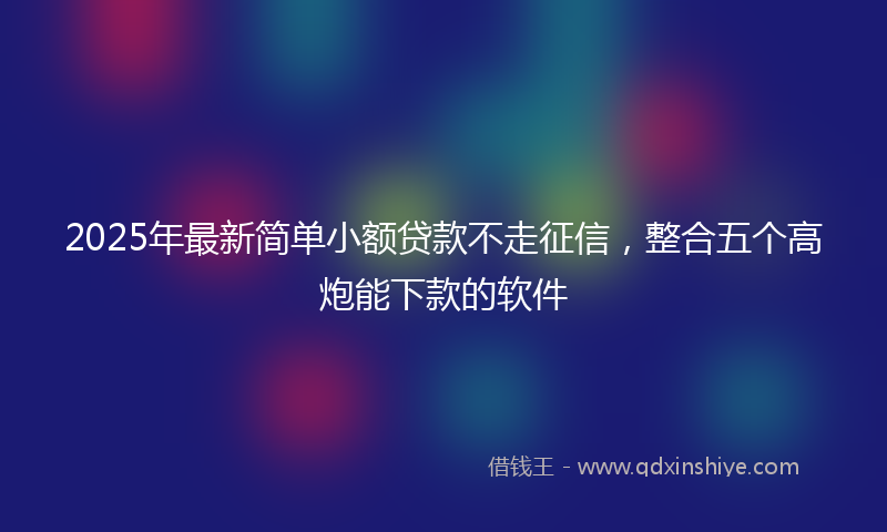 2025年最新简单小额贷款不走征信，整合五个高炮能下款的软件