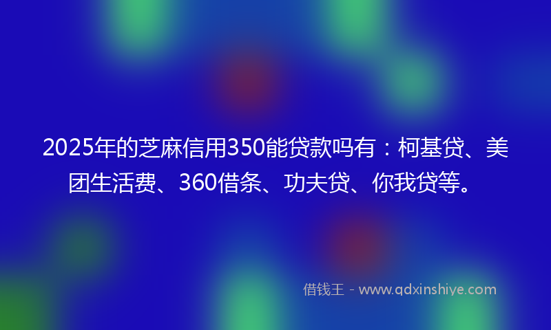 2025年的芝麻信用350能贷款吗有：柯基贷、美团生活费、360借条、功夫贷、你我贷等。
