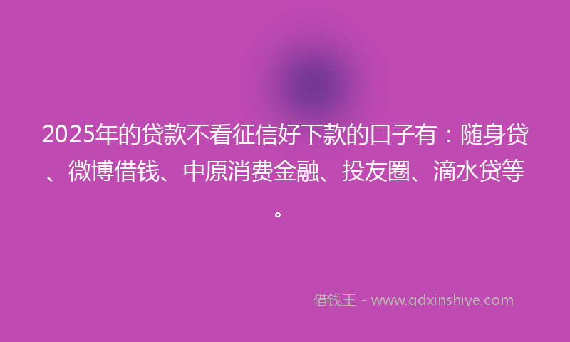 2025年的贷款不看征信好下款的口子有：随身贷、微博借钱、中原消费金融、投友圈、滴水贷等。