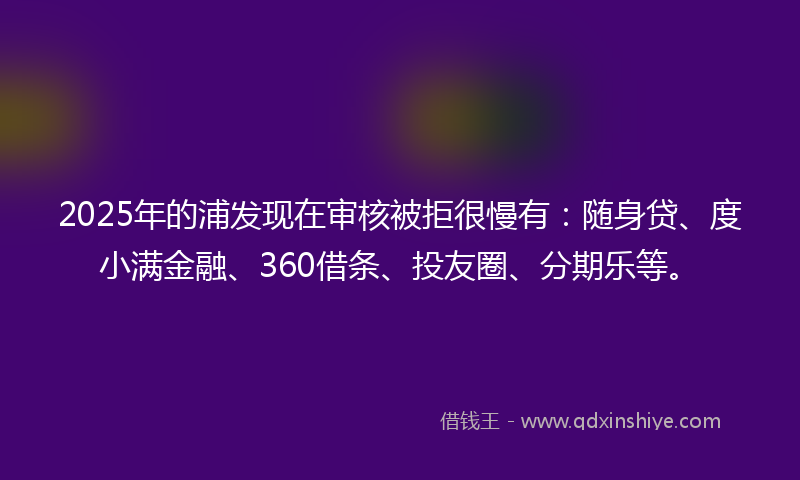 2025年的浦发现在审核被拒很慢有：随身贷、度小满金融、360借条、投友圈、分期乐等。