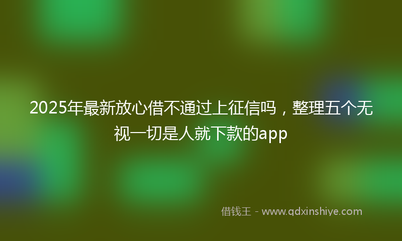 2025年最新放心借不通过上征信吗，整理五个无视一切是人就下款的app