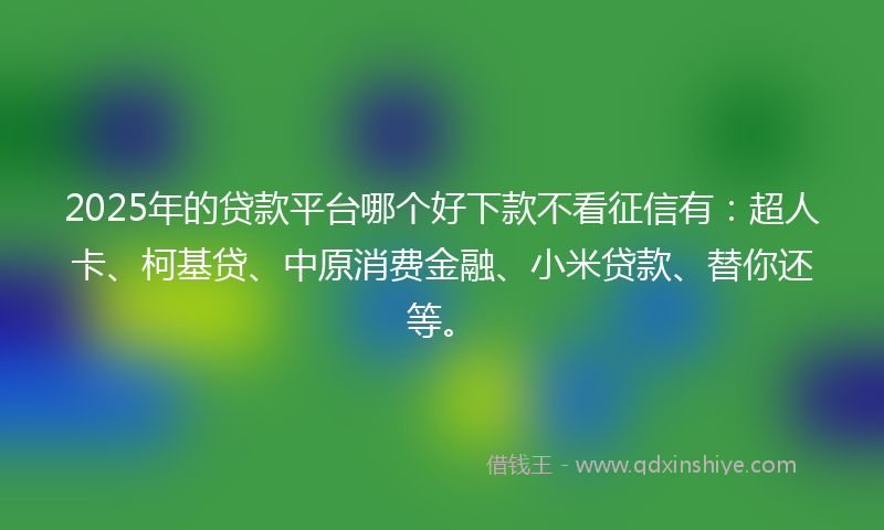 2025年的贷款平台哪个好下款不看征信有：超人卡、柯基贷、中原消费金融、小米贷款、替你还等。