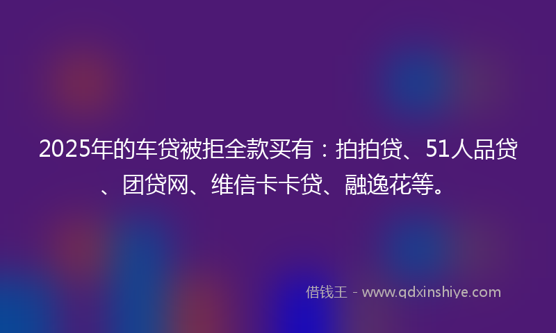 2025年的车贷被拒全款买有：拍拍贷、51人品贷、团贷网、维信卡卡贷、融逸花等。