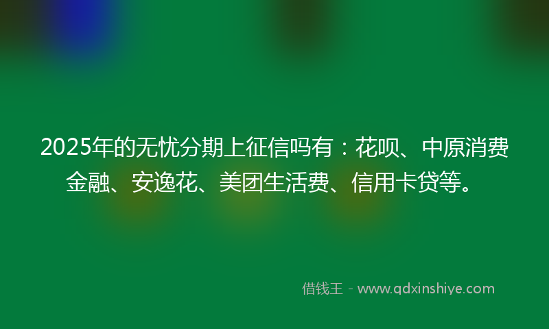 2025年的无忧分期上征信吗有：花呗、中原消费金融、安逸花、美团生活费、信用卡贷等。
