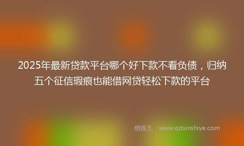 2025年最新贷款平台哪个好下款不看负债，归纳五个征信瑕疵也能借网贷轻松下款的平台