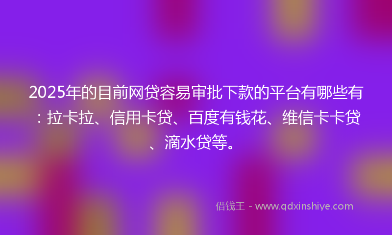 2025年的目前网贷容易审批下款的平台有哪些有：拉卡拉、信用卡贷、百度有钱花、维信卡卡贷、滴水贷等。