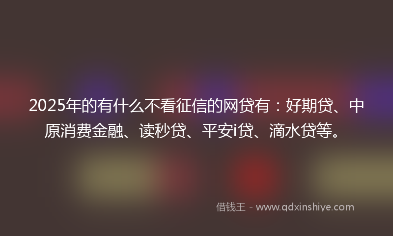 2025年的有什么不看征信的网贷有：好期贷、中原消费金融、读秒贷、平安i贷、滴水贷等。