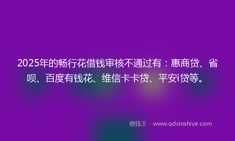 2025年的畅行花借钱审核不通过有：惠商贷、省呗、百度有钱花、维信卡卡贷、平安i贷等。