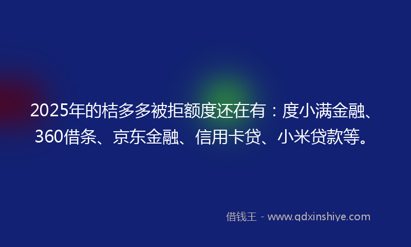 2025年的桔多多被拒额度还在有：度小满金融、360借条、京东金融、信用卡贷、小米贷款等。