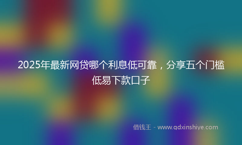 2025年最新网贷哪个利息低可靠，分享五个门槛低易下款口子