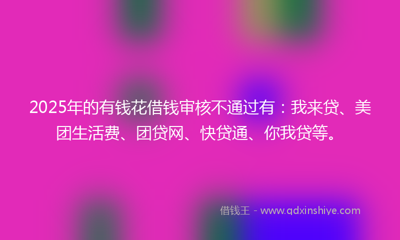 2025年的有钱花借钱审核不通过有：我来贷、美团生活费、团贷网、快贷通、你我贷等。