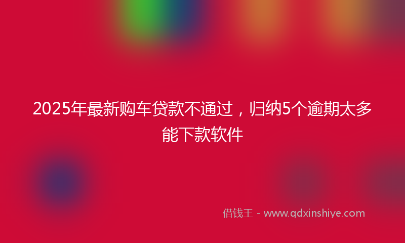 2025年最新购车贷款不通过，归纳5个逾期太多能下款软件