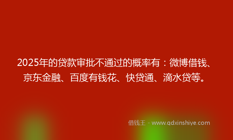 2025年的贷款审批不通过的概率有：微博借钱、京东金融、百度有钱花、快贷通、滴水贷等。