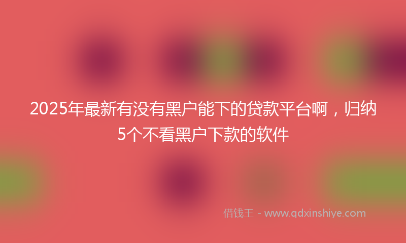 2025年最新有没有黑户能下的贷款平台啊，归纳5个不看黑户下款的软件