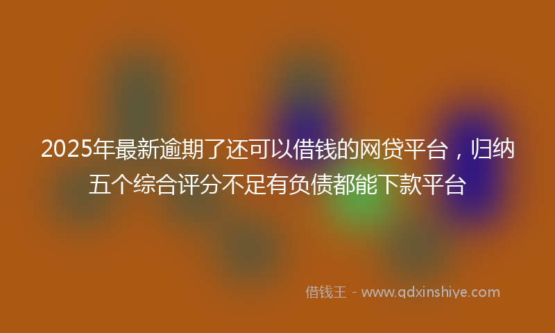 2025年最新逾期了还可以借钱的网贷平台，归纳五个综合评分不足有负债都能下款平台