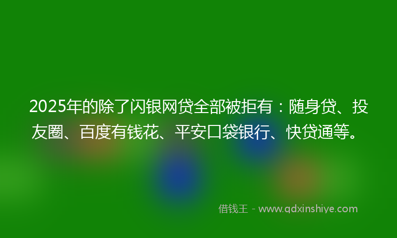 2025年的除了闪银网贷全部被拒有：随身贷、投友圈、百度有钱花、平安口袋银行、快贷通等。