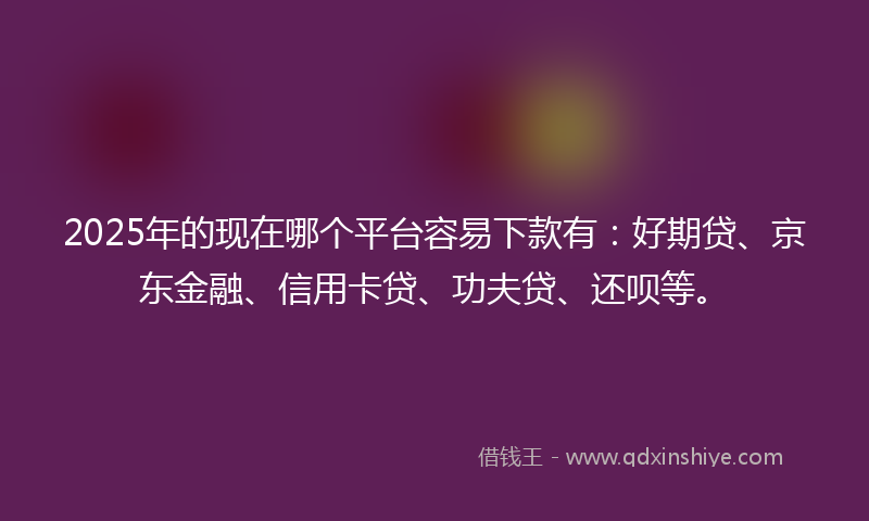 2025年的现在哪个平台容易下款有：好期贷、京东金融、信用卡贷、功夫贷、还呗等。