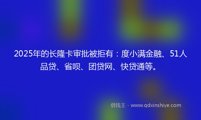 2025年的长隆卡审批被拒有：度小满金融、51人品贷、省呗、团贷网、快贷通等。