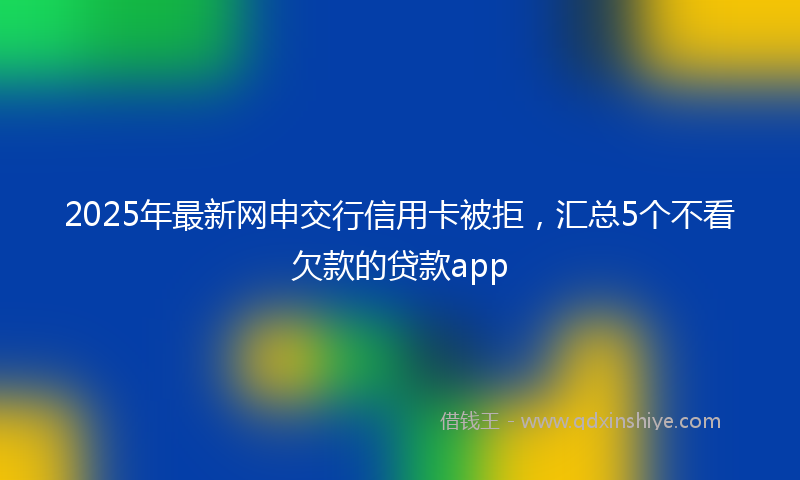 2025年最新网申交行信用卡被拒，汇总5个不看欠款的贷款app