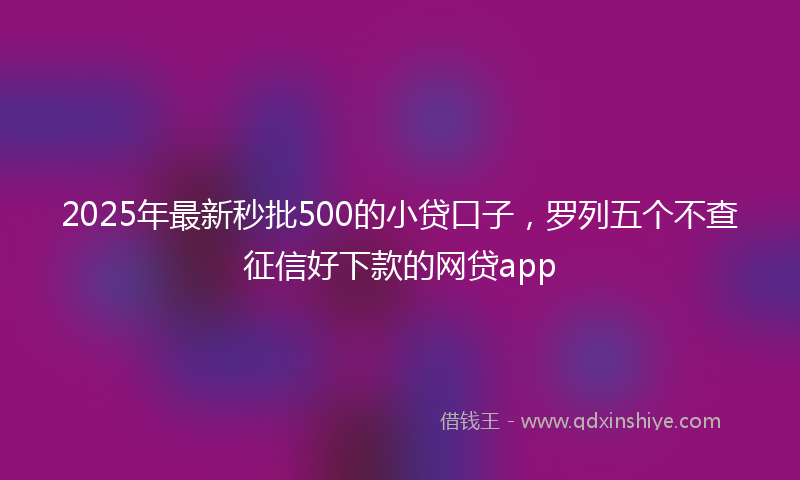 2025年最新秒批500的小贷口子，罗列五个不查征信好下款的网贷app