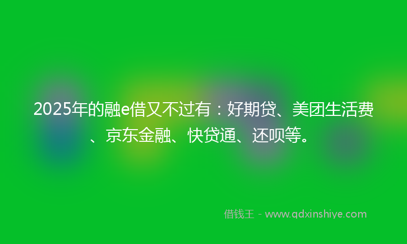 2025年的融e借又不过有：好期贷、美团生活费、京东金融、快贷通、还呗等。