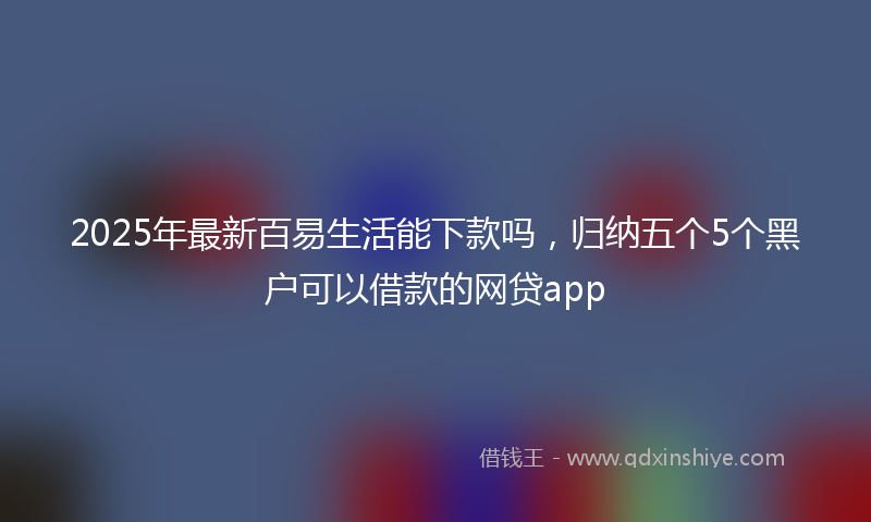 2025年最新百易生活能下款吗，归纳五个5个黑户可以借款的网贷app