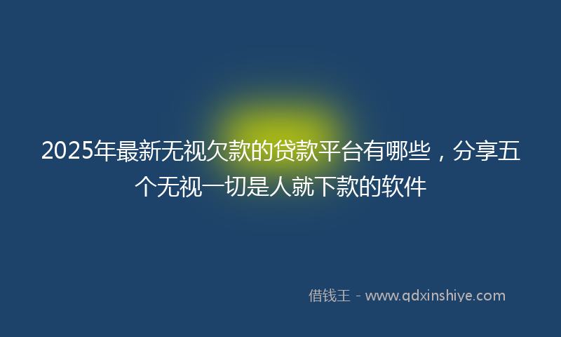 2025年最新无视欠款的贷款平台有哪些，分享五个无视一切是人就下款的软件