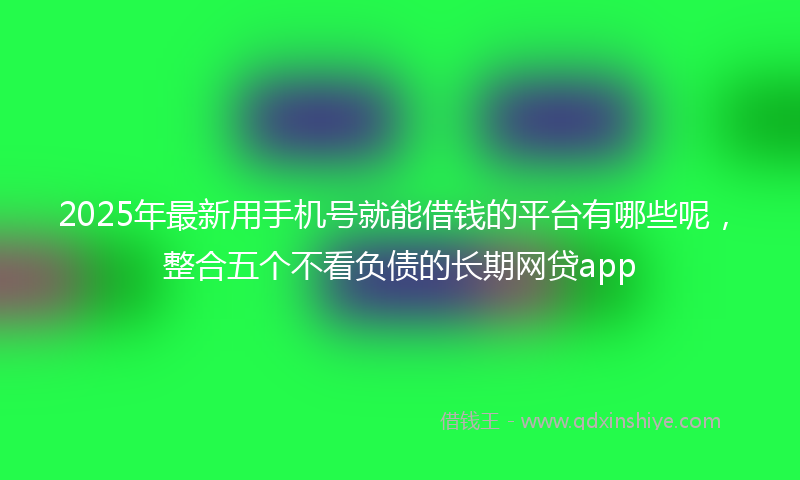 2025年最新用手机号就能借钱的平台有哪些呢，整合五个不看负债的长期网贷app