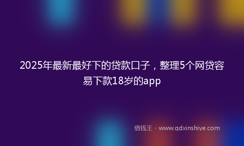 2025年最新最好下的贷款口子，整理5个网贷容易下款18岁的app