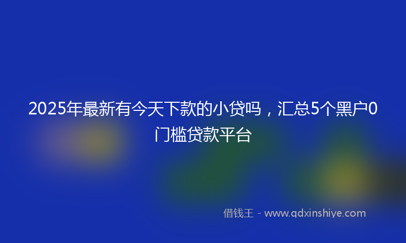 2025年最新有今天下款的小贷吗，汇总5个黑户0门槛贷款平台