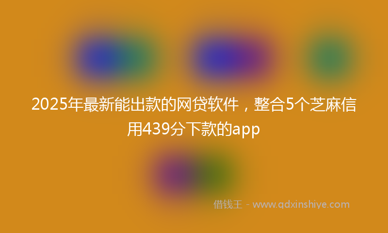 2025年最新能出款的网贷软件，整合5个芝麻信用439分下款的app