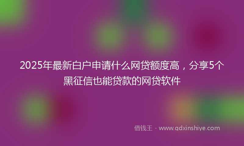 2025年最新白户申请什么网贷额度高，分享5个黑征信也能贷款的网贷软件