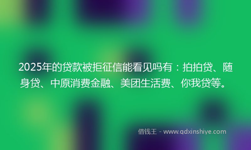 2025年的贷款被拒征信能看见吗有：拍拍贷、随身贷、中原消费金融、美团生活费、你我贷等。