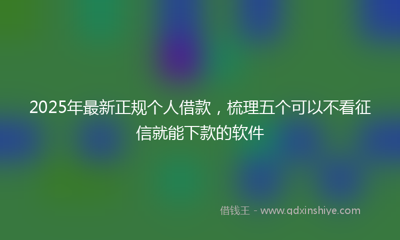 2025年最新正规个人借款，梳理五个可以不看征信就能下款的软件