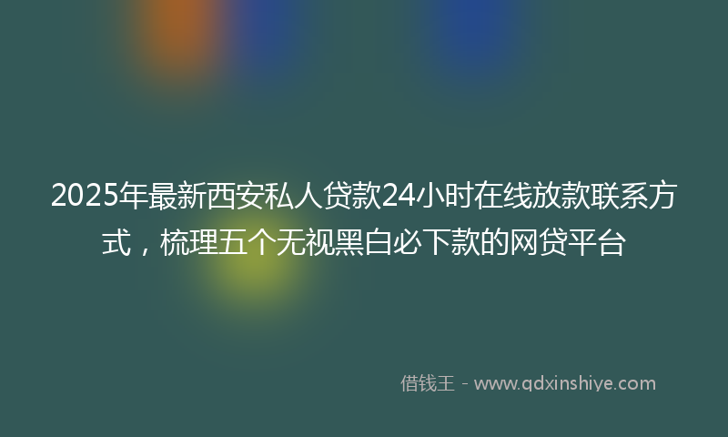 2025年最新西安私人贷款24小时在线放款联系方式，梳理五个无视黑白必下款的网贷平台
