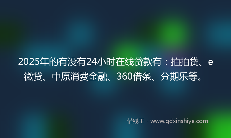 2025年的有没有24小时在线贷款有：拍拍贷、e微贷、中原消费金融、360借条、分期乐等。