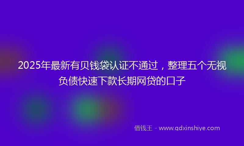 2025年最新有贝钱袋认证不通过，整理五个无视负债快速下款长期网贷的口子
