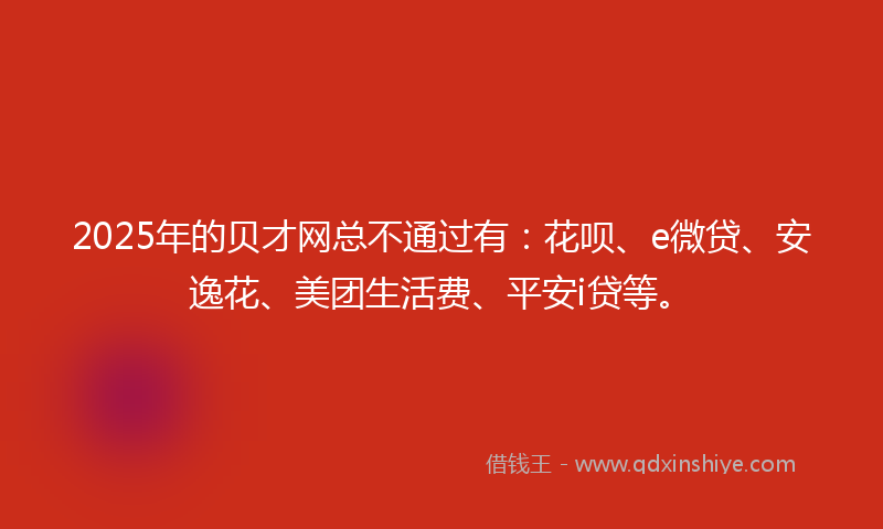 2025年的贝才网总不通过有：花呗、e微贷、安逸花、美团生活费、平安i贷等。