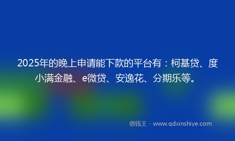 2025年的晚上申请能下款的平台有：柯基贷、度小满金融、e微贷、安逸花、分期乐等。