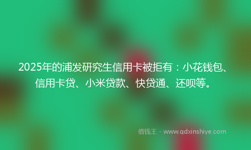 2025年的浦发研究生信用卡被拒有：小花钱包、信用卡贷、小米贷款、快贷通、还呗等。