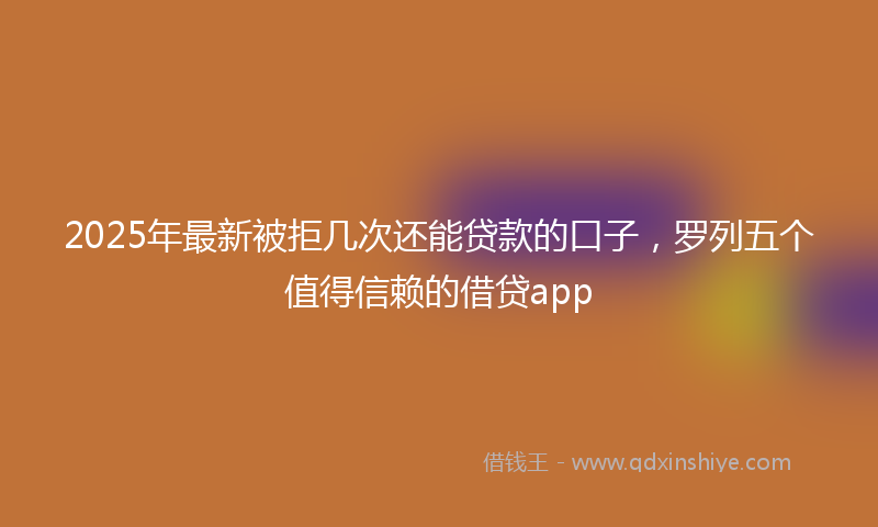 2025年最新被拒几次还能贷款的口子，罗列五个值得信赖的借贷app