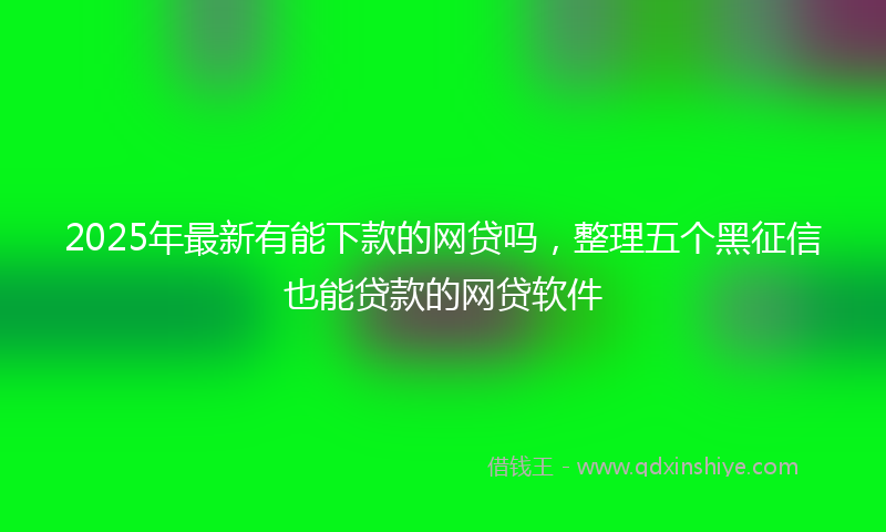 2025年最新有能下款的网贷吗，整理五个黑征信也能贷款的网贷软件
