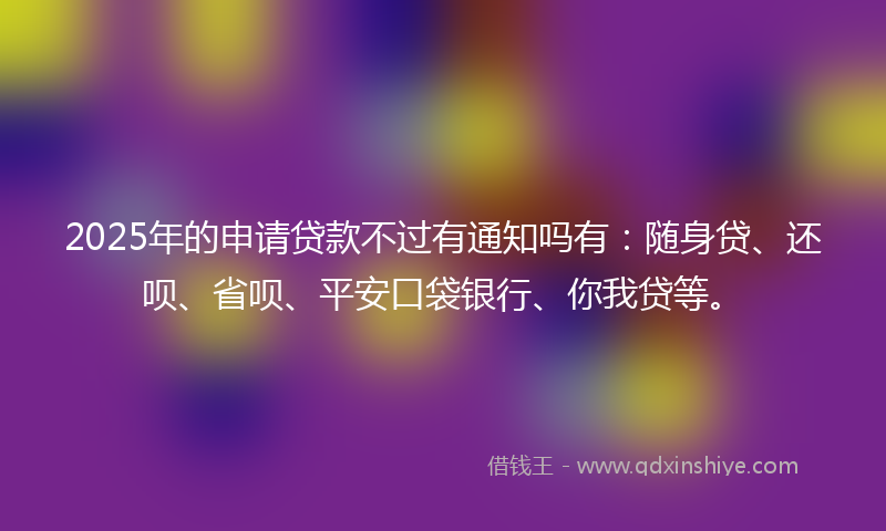 2025年的申请贷款不过有通知吗有：随身贷、还呗、省呗、平安口袋银行、你我贷等。
