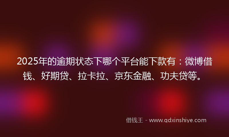 2025年的逾期状态下哪个平台能下款有：微博借钱、好期贷、拉卡拉、京东金融、功夫贷等。