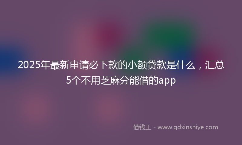 2025年最新申请必下款的小额贷款是什么，汇总5个不用芝麻分能借的app