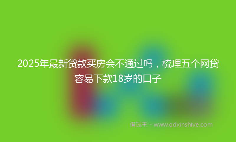 2025年最新贷款买房会不通过吗，梳理五个网贷容易下款18岁的口子