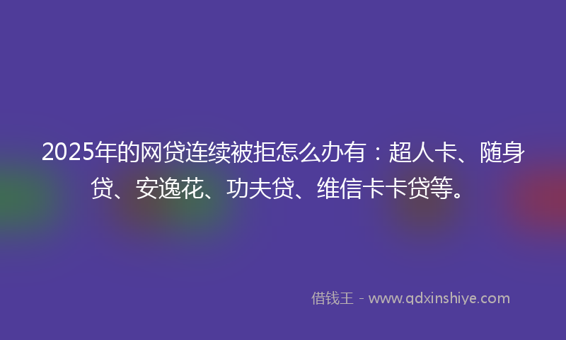 2025年的网贷连续被拒怎么办有：超人卡、随身贷、安逸花、功夫贷、维信卡卡贷等。