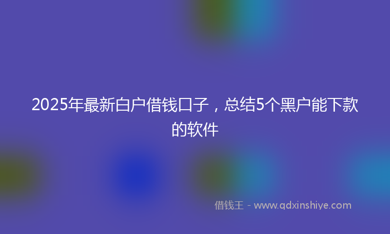 2025年最新白户借钱口子，总结5个黑户能下款的软件