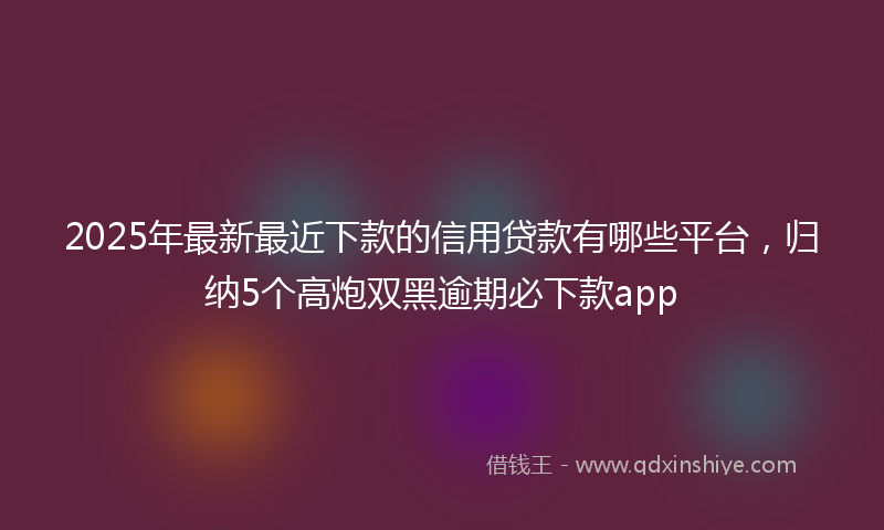 2025年最新最近下款的信用贷款有哪些平台，归纳5个高炮双黑逾期必下款app